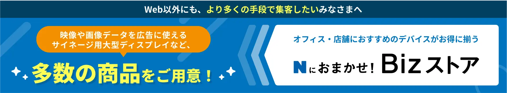 Web以外にも、より多くの手段で集客したいみなさまへ 映像や画像データを広告に使えるサイネージ用大型ディスプレイなど、多数の商品をご用意！ オフィス・店舗におすすめのデバイスがお得に揃う Nにおまかせ！Bizストア