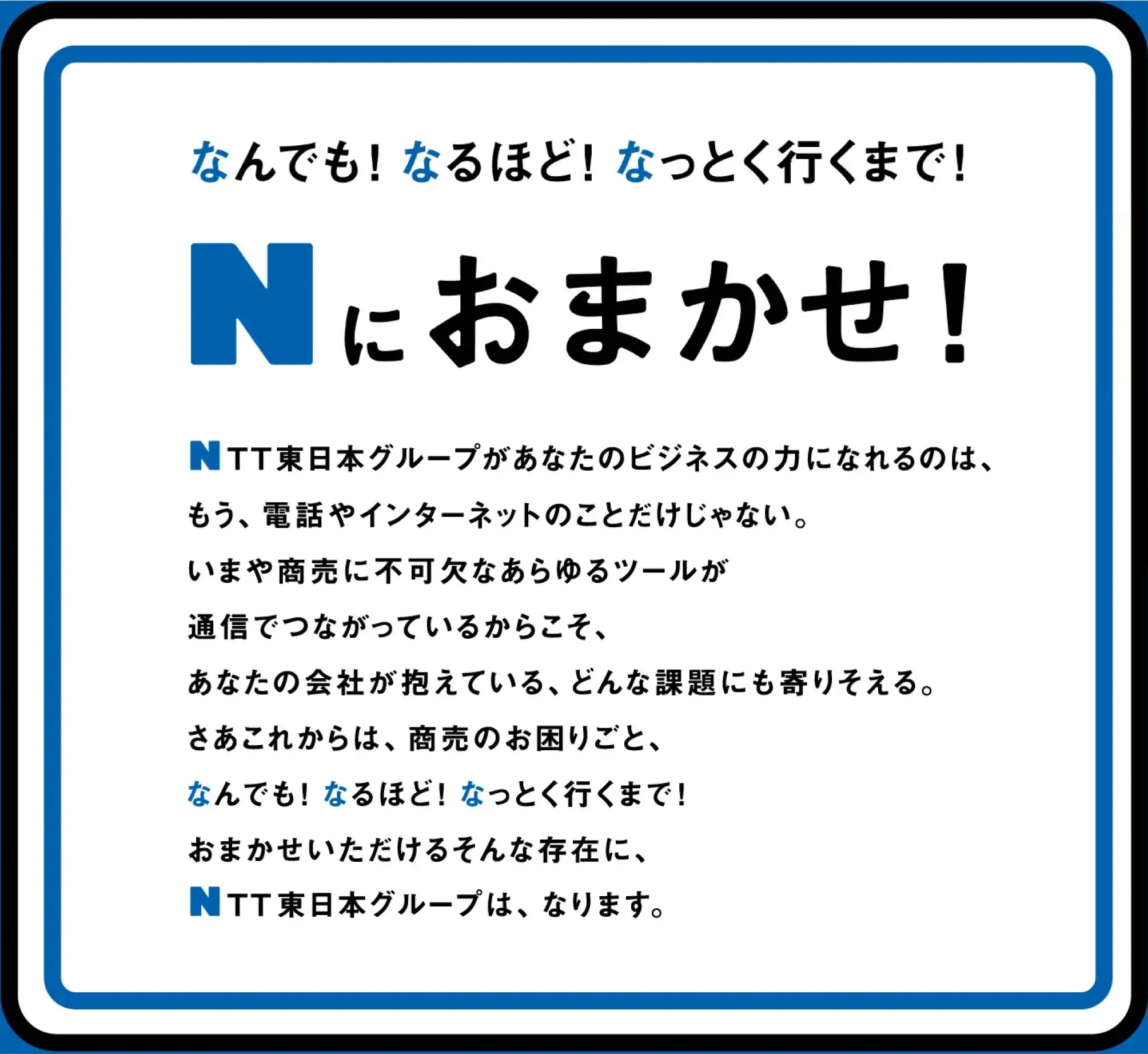 なんでも！なるほど！なっとく行くまで！Nにおまかせ！NTT東日本グループがあなたのビジネスの力になれるのは、もう、電話やインターネットのことだけじゃない。いまや商売に不可欠なあらゆるツールが通信でつながっているからこそ、あなたの会社が抱えている、どんな課題にも寄り添える。さあこれからは、商売のお困りごと、なんでも！なるほど！なっとく行くまで！おまかせいただけるそんな存在に、NTT東日本グループは、なります。