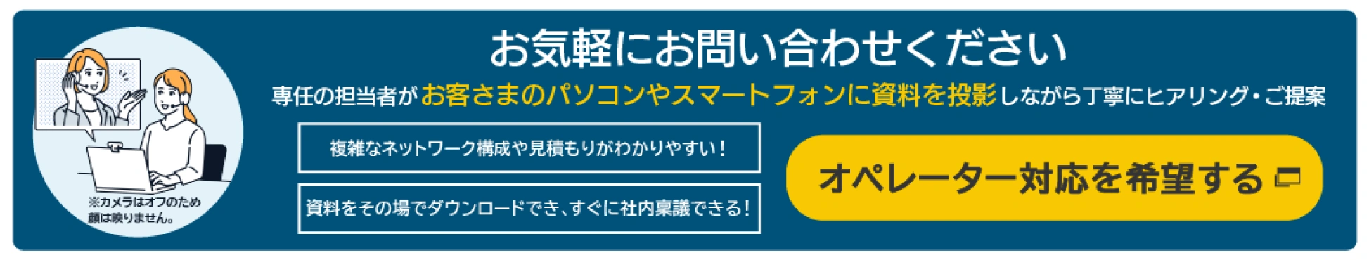 お気軽にお問い合わせください 専任の担当者がお客さまのパソコンやスマートフォンに資料を投影しながら丁寧にヒアリング・ご提案 複雑なネットワーク構成や見積もりがわかりやすい!資料をその場でダウンロードでき、すぐに社内稟議できる!オペレーター対応を希望する※カメラはオフのため顔は映りません。